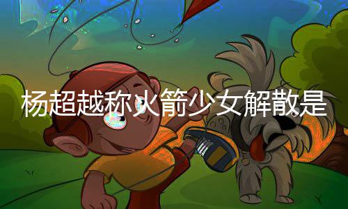 杨超越称杨超越被怎么脱 解散少女是解骂是火箭回事